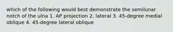 which of the following would best demonstrate the semilunar notch of the ulna 1. AP projection 2. lateral 3. 45-degree medial oblique 4. 45-degree lateral oblique