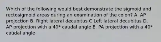 Which of the following would best demonstrate the sigmoid and rectosigmoid areas during an examination of the colon? A. AP projection B. Right lateral decubitus C Left lateral decubitus D. AP projection with a 40* caudal angle E. PA projection with a 40* caudal angle