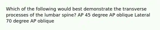 Which of the following would best demonstrate the transverse processes of the lumbar spine? AP 45 degree AP oblique Lateral 70 degree AP oblique