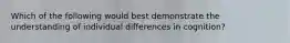 Which of the following would best demonstrate the understanding of individual differences in cognition?