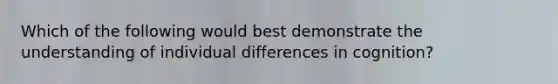 Which of the following would best demonstrate the understanding of individual differences in cognition?