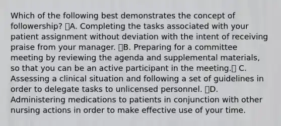 Which of the following best demonstrates the concept of followership? A. Completing the tasks associated with your patient assignment without deviation with the intent of receiving praise from your manager. B. Preparing for a committee meeting by reviewing the agenda and supplemental materials, so that you can be an active participant in the meeting. C. Assessing a clinical situation and following a set of guidelines in order to delegate tasks to unlicensed personnel. D. Administering medications to patients in conjunction with other nursing actions in order to make effective use of your time.