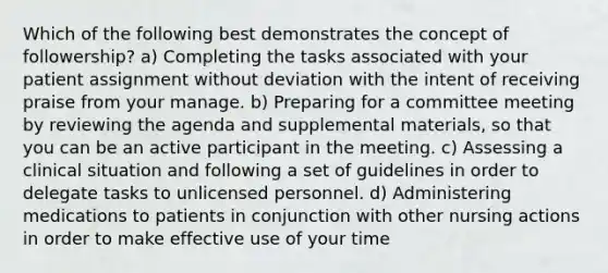 Which of the following best demonstrates the concept of followership? a) Completing the tasks associated with your patient assignment without deviation with the intent of receiving praise from your manage. b) Preparing for a committee meeting by reviewing the agenda and supplemental materials, so that you can be an active participant in the meeting. c) Assessing a clinical situation and following a set of guidelines in order to delegate tasks to unlicensed personnel. d) Administering medications to patients in conjunction with other nursing actions in order to make effective use of your time