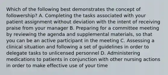 Which of the following best demonstrates the concept of followership? A. Completing the tasks associated with your patient assignment without deviation with the intent of receiving praise from your manager B. Preparing for a committee meeting by reviewing the agenda and supplemental materials, so that you can be an active participant in the meeting C. Assessing a clinical situation and following a set of guidelines in order to delegate tasks to unlicensed personnel D. Administering medications to patients in conjunction with other nursing actions in order to make effective use of your time