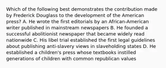 Which of the following best demonstrates the contribution made by Frederick Douglass to the development of the American press? A. He wrote the first editorials by an African-American writer published in mainstream newspapers B. He founded a successful abolitionist newspaper that became widely read nationwide C. His libel trial established the first legal guidelines about publishing anti-slavery views in slaveholding states D. He established a children's press whose textbooks instilled generations of children with common republican values