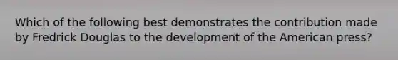 Which of the following best demonstrates the contribution made by Fredrick Douglas to the development of the American press?