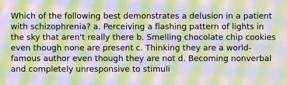 Which of the following best demonstrates a delusion in a patient with schizophrenia? a. Perceiving a flashing pattern of lights in the sky that aren't really there b. Smelling chocolate chip cookies even though none are present c. Thinking they are a world-famous author even though they are not d. Becoming nonverbal and completely unresponsive to stimuli