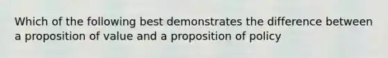 Which of the following best demonstrates the difference between a proposition of value and a proposition of policy