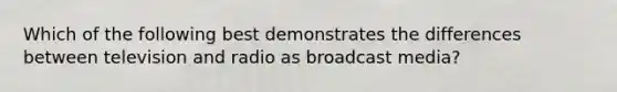 Which of the following best demonstrates the differences between television and radio as broadcast media?