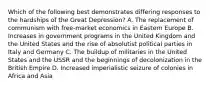 Which of the following best demonstrates differing responses to the hardships of the Great Depression? A. The replacement of communism with free-market economics in Eastern Europe B. Increases in government programs in the United Kingdom and the United States and the rise of absolutist political parties in Italy and Germany C. The buildup of militaries in the United States and the USSR and the beginnings of decolonization in the British Empire D. Increased imperialistic seizure of colonies in Africa and Asia