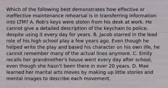 Which of the following best demonstrates how effective or ineffective maintenance rehearsal is in transferring information into LTM? A. Rob's keys were stolen from his desk at work. He cannot give a detailed description of the keychain to police, despite using it every day for years. B. Jacob starred in the lead role of his high school play a few years ago. Even though he helped write the play and based his character on his own life, he cannot remember many of the actual lines anymore. C. Emily recalls her grandmother's house went every day after school, even though she hasn't been there in over 20 years. D. Mae learned her marital arts moves by making up little stories and mental images to describe each movement.