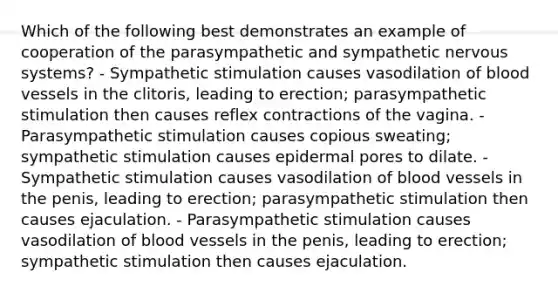 Which of the following best demonstrates an example of cooperation of the parasympathetic and sympathetic nervous systems? - Sympathetic stimulation causes vasodilation of blood vessels in the clitoris, leading to erection; parasympathetic stimulation then causes reflex contractions of the vagina. - Parasympathetic stimulation causes copious sweating; sympathetic stimulation causes epidermal pores to dilate. - Sympathetic stimulation causes vasodilation of blood vessels in the penis, leading to erection; parasympathetic stimulation then causes ejaculation. - Parasympathetic stimulation causes vasodilation of blood vessels in the penis, leading to erection; sympathetic stimulation then causes ejaculation.