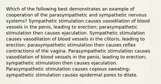 Which of the following best demonstrates an example of cooperation of the parasympathetic and sympathetic nervous systems? Sympathetic stimulation causes vasodilation of blood vessels in the penis, leading to erection; parasympathetic stimulation then causes ejaculation. Sympathetic stimulation causes vasodilation of blood vessels in the clitoris, leading to erection; parasympathetic stimulation then causes reflex contractions of the vagina. Parasympathetic stimulation causes vasodilation of blood vessels in the penis, leading to erection; sympathetic stimulation then causes ejaculation. Parasympathetic stimulation causes copious sweating; sympathetic stimulation causes epidermal pores to dilate.