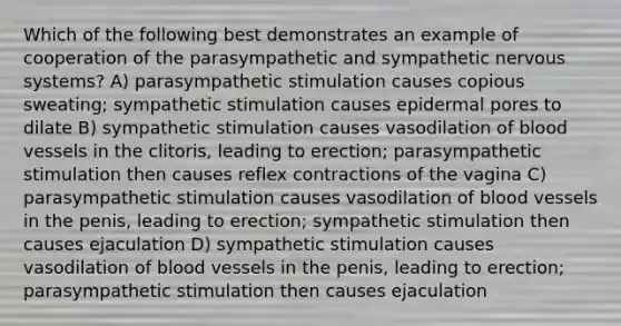 Which of the following best demonstrates an example of cooperation of the parasympathetic and sympathetic <a href='https://www.questionai.com/knowledge/kThdVqrsqy-nervous-system' class='anchor-knowledge'>nervous system</a>s? A) parasympathetic stimulation causes copious sweating; sympathetic stimulation causes epidermal pores to dilate B) sympathetic stimulation causes vasodilation of <a href='https://www.questionai.com/knowledge/kZJ3mNKN7P-blood-vessels' class='anchor-knowledge'>blood vessels</a> in the clitoris, leading to erection; parasympathetic stimulation then causes reflex contractions of the vagina C) parasympathetic stimulation causes vasodilation of blood vessels in the penis, leading to erection; sympathetic stimulation then causes ejaculation D) sympathetic stimulation causes vasodilation of blood vessels in the penis, leading to erection; parasympathetic stimulation then causes ejaculation