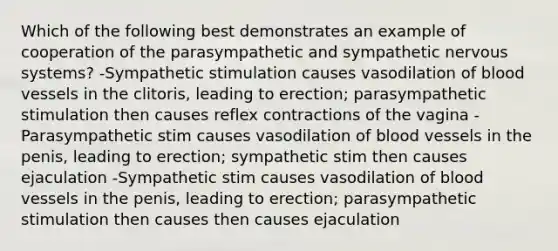 Which of the following best demonstrates an example of cooperation of the parasympathetic and sympathetic nervous systems? -Sympathetic stimulation causes vasodilation of blood vessels in the clitoris, leading to erection; parasympathetic stimulation then causes reflex contractions of the vagina -Parasympathetic stim causes vasodilation of blood vessels in the penis, leading to erection; sympathetic stim then causes ejaculation -Sympathetic stim causes vasodilation of blood vessels in the penis, leading to erection; parasympathetic stimulation then causes then causes ejaculation