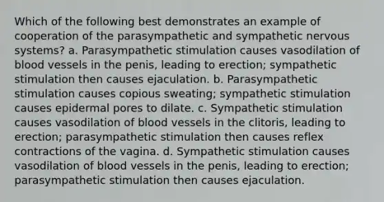 Which of the following best demonstrates an example of cooperation of the parasympathetic and sympathetic <a href='https://www.questionai.com/knowledge/kThdVqrsqy-nervous-system' class='anchor-knowledge'>nervous system</a>s? a. Parasympathetic stimulation causes vasodilation of <a href='https://www.questionai.com/knowledge/kZJ3mNKN7P-blood-vessels' class='anchor-knowledge'>blood vessels</a> in the penis, leading to erection; sympathetic stimulation then causes ejaculation. b. Parasympathetic stimulation causes copious sweating; sympathetic stimulation causes epidermal pores to dilate. c. Sympathetic stimulation causes vasodilation of blood vessels in the clitoris, leading to erection; parasympathetic stimulation then causes reflex contractions of the vagina. d. Sympathetic stimulation causes vasodilation of blood vessels in the penis, leading to erection; parasympathetic stimulation then causes ejaculation.