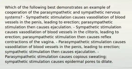 Which of the following best demonstrates an example of cooperation of the parasympathetic and sympathetic nervous systems? - Sympathetic stimulation causes vasodilation of blood vessels in the penis, leading to erection; parasympathetic stimulation then causes ejaculation. - Sympathetic stimulation causes vasodilation of blood vessels in the clitoris, leading to erection; parasympathetic stimulation then causes reflex contractions of the vagina. - Parasympathetic stimulation causes vasodilation of blood vessels in the penis, leading to erection; sympathetic stimulation then causes ejaculation. - Parasympathetic stimulation causes copious sweating; sympathetic stimulation causes epidermal pores to dilate.