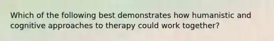 Which of the following best demonstrates how humanistic and cognitive approaches to therapy could work together?