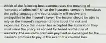 Which of the following best demonstrates the meaning of "contract of adhesion?" Since the insurance company formulates the policy language, the courts usually will resolve any ambiguities in the insured's favor. The insurer should be able to rely on the insured's representations about the risk and exposures. Once the insurer has accepted the application they must issue the policy as applied for based on the rule of warranty. The insured's premium payment is exchanged for the insurer's promises to pay in the event of a covered loss.