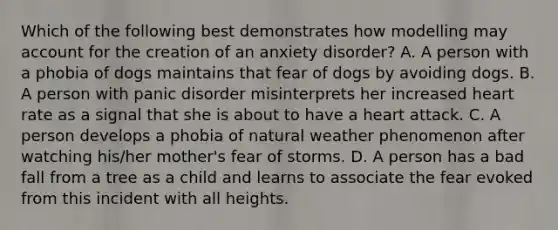 Which of the following best demonstrates how modelling may account for the creation of an anxiety disorder? A. A person with a phobia of dogs maintains that fear of dogs by avoiding dogs. B. A person with panic disorder misinterprets her increased heart rate as a signal that she is about to have a heart attack. C. A person develops a phobia of natural weather phenomenon after watching his/her mother's fear of storms. D. A person has a bad fall from a tree as a child and learns to associate the fear evoked from this incident with all heights.