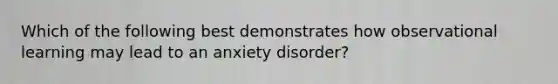 Which of the following best demonstrates how observational learning may lead to an anxiety disorder?