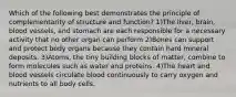 Which of the following best demonstrates the principle of complementarity of structure and function? 1)The liver, brain, blood vessels, and stomach are each responsible for a necessary activity that no other organ can perform 2)Bones can support and protect body organs because they contain hard mineral deposits. 3)Atoms, the tiny building blocks of matter, combine to form molecules such as water and proteins. 4)The heart and blood vessels circulate blood continuously to carry oxygen and nutrients to all body cells.