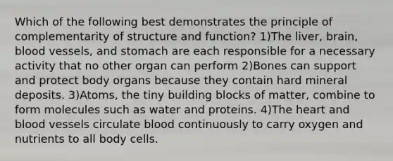 Which of the following best demonstrates the principle of complementarity of structure and function? 1)The liver, brain, blood vessels, and stomach are each responsible for a necessary activity that no other organ can perform 2)Bones can support and protect body organs because they contain hard mineral deposits. 3)Atoms, the tiny building blocks of matter, combine to form molecules such as water and proteins. 4)The heart and blood vessels circulate blood continuously to carry oxygen and nutrients to all body cells.