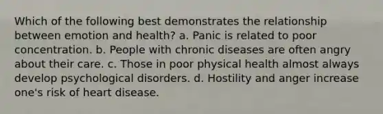 Which of the following best demonstrates the relationship between emotion and health? a. Panic is related to poor concentration. b. People with chronic diseases are often angry about their care. c. Those in poor physical health almost always develop psychological disorders. d. Hostility and anger increase one's risk of heart disease.