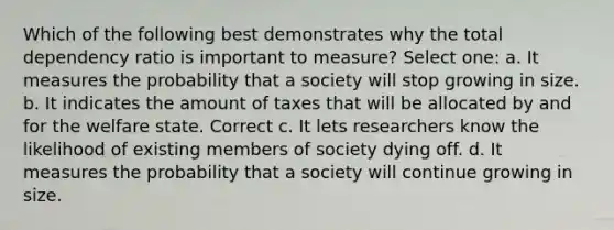 Which of the following best demonstrates why the total dependency ratio is important to measure? Select one: a. It measures the probability that a society will stop growing in size. b. It indicates the amount of taxes that will be allocated by and for the welfare state. Correct c. It lets researchers know the likelihood of existing members of society dying off. d. It measures the probability that a society will continue growing in size.