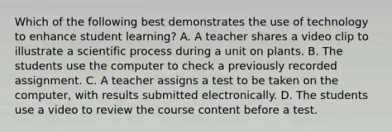 Which of the following best demonstrates the use of technology to enhance student learning? A. A teacher shares a video clip to illustrate a scientific process during a unit on plants. B. The students use the computer to check a previously recorded assignment. C. A teacher assigns a test to be taken on the computer, with results submitted electronically. D. The students use a video to review the course content before a test.