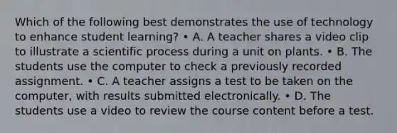 Which of the following best demonstrates the use of technology to enhance student learning? • A. A teacher shares a video clip to illustrate a scientific process during a unit on plants. • B. The students use the computer to check a previously recorded assignment. • C. A teacher assigns a test to be taken on the computer, with results submitted electronically. • D. The students use a video to review the course content before a test.