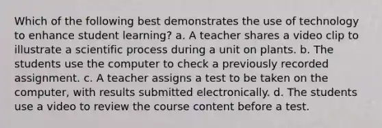 Which of the following best demonstrates the use of technology to enhance student learning? a. A teacher shares a video clip to illustrate a scientific process during a unit on plants. b. The students use the computer to check a previously recorded assignment. c. A teacher assigns a test to be taken on the computer, with results submitted electronically. d. The students use a video to review the course content before a test.