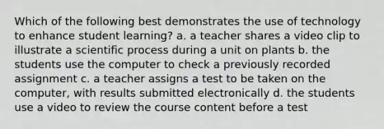 Which of the following best demonstrates the use of technology to enhance student learning? a. a teacher shares a video clip to illustrate a scientific process during a unit on plants b. the students use the computer to check a previously recorded assignment c. a teacher assigns a test to be taken on the computer, with results submitted electronically d. the students use a video to review the course content before a test