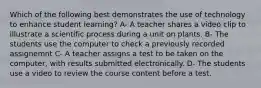 Which of the following best demonstrates the use of technology to enhance student learning? A- A teacher shares a video clip to illustrate a scientific process during a unit on plants. B- The students use the computer to check a previously recorded assignemnt C- A teacher assigns a test to be taken on the computer, with results submitted electronically. D- The students use a video to review the course content before a test.