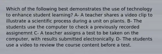 Which of the following best demonstrates the use of technology to enhance student learning? A- A teacher shares a video clip to illustrate a scientific process during a unit on plants. B- The students use the computer to check a previously recorded assignemnt C- A teacher assigns a test to be taken on the computer, with results submitted electronically. D- The students use a video to review the course content before a test.