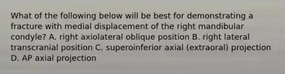 What of the following below will be best for demonstrating a fracture with medial displacement of the right mandibular condyle? A. right axiolateral oblique position B. right lateral transcranial position C. superoinferior axial (extraoral) projection D. AP axial projection