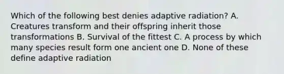 Which of the following best denies adaptive radiation? A. Creatures transform and their offspring inherit those transformations B. Survival of the fittest C. A process by which many species result form one ancient one D. None of these define adaptive radiation