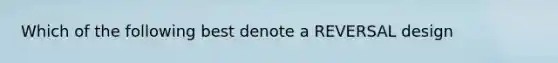 Which of the following best denote a REVERSAL design