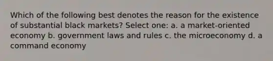 Which of the following best denotes the reason for the existence of substantial black markets? Select one: a. a market-oriented economy b. government laws and rules c. the microeconomy d. a command economy