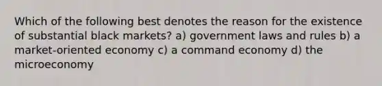 Which of the following best denotes the reason for the existence of substantial black markets? a) government laws and rules b) a market-oriented economy c) a command economy d) the microeconomy