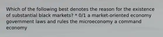 Which of the following best denotes the reason for the existence of substantial black markets? * 0/1 a market-oriented economy government laws and rules the microeconomy a command economy