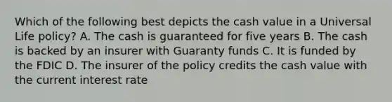 Which of the following best depicts the cash value in a Universal Life policy? A. The cash is guaranteed for five years B. The cash is backed by an insurer with Guaranty funds C. It is funded by the FDIC D. The insurer of the policy credits the cash value with the current interest rate