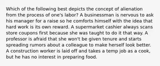 Which of the following best depicts the concept of alienation from the process of one's labor? A businessman is nervous to ask his manager for a raise so he comforts himself with the idea that hard work is its own reward. A supermarket cashier always scans store coupons first because she was taught to do it that way. A professor is afraid that she won't be given tenure and starts spreading rumors about a colleague to make herself look better. A construction worker is laid off and takes a temp job as a cook, but he has no interest in preparing food.