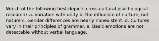 Which of the following best depicts cross-cultural psychological research? a. variation with unity b. the influence of nurture, not nature c. Gender differences are nearly nonexistent. d. Cultures vary in their principles of grammar. e. Basic emotions are not detectable without verbal language.