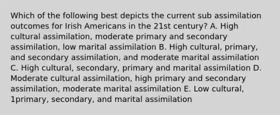 Which of the following best depicts the current sub assimilation outcomes for Irish Americans in the 21st century? A. High cultural assimilation, moderate primary and secondary assimilation, low marital assimilation B. High cultural, primary, and secondary assimilation, and moderate marital assimilation C. High cultural, secondary, primary and marital assimilation D. Moderate cultural assimilation, high primary and secondary assimilation, moderate marital assimilation E. Low cultural, 1primary, secondary, and marital assimilation