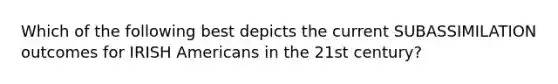 Which of the following best depicts the current SUBASSIMILATION outcomes for IRISH Americans in the 21st century?