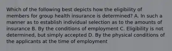 Which of the following best depicts how the eligibility of members for group health insurance is determined? A. In such a manner as to establish individual selection as to the amounts of insurance B. By the conditions of employment C. Eligibility is not determined, but simply accepted D. By the physical conditions of the applicants at the time of employment