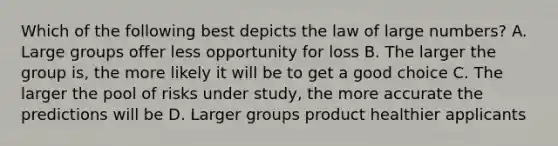 Which of the following best depicts the law of large numbers? A. Large groups offer less opportunity for loss B. The larger the group is, the more likely it will be to get a good choice C. The larger the pool of risks under study, the more accurate the predictions will be D. Larger groups product healthier applicants