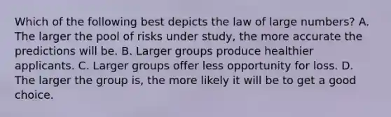 Which of the following best depicts the law of large numbers? A. The larger the pool of risks under study, the more accurate the predictions will be. B. Larger groups produce healthier applicants. C. Larger groups offer less opportunity for loss. D. The larger the group is, the more likely it will be to get a good choice.