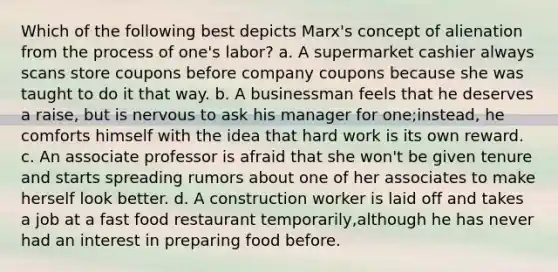 Which of the following best depicts Marx's concept of alienation from the process of one's labor? a. A supermarket cashier always scans store coupons before company coupons because she was taught to do it that way. b. A businessman feels that he deserves a raise, but is nervous to ask his manager for one;instead, he comforts himself with the idea that hard work is its own reward. c. An associate professor is afraid that she won't be given tenure and starts spreading rumors about one of her associates to make herself look better. d. A construction worker is laid off and takes a job at a fast food restaurant temporarily,although he has never had an interest in preparing food before.